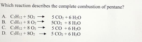 Which reaction describes the complete combustion of pentane?
A. CSH12 + 502
B. C5H12 + 8 O2
C. CSH12 + 8 O2
D. CSH12 + 802
5 CO2 + 6 H2O
5CO2 +8 H2O
5 CO +6 H2O
5 CO2 + 6 H20
