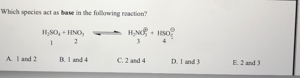 Which species act as base in the following reaction?
H2SO4 + HNO3
H,NO, + HSO
1
2
3
4
A. 1 and 2
B. 1 and 4
C. 2 and 4
D. 1 and 3
E. 2 and 3
