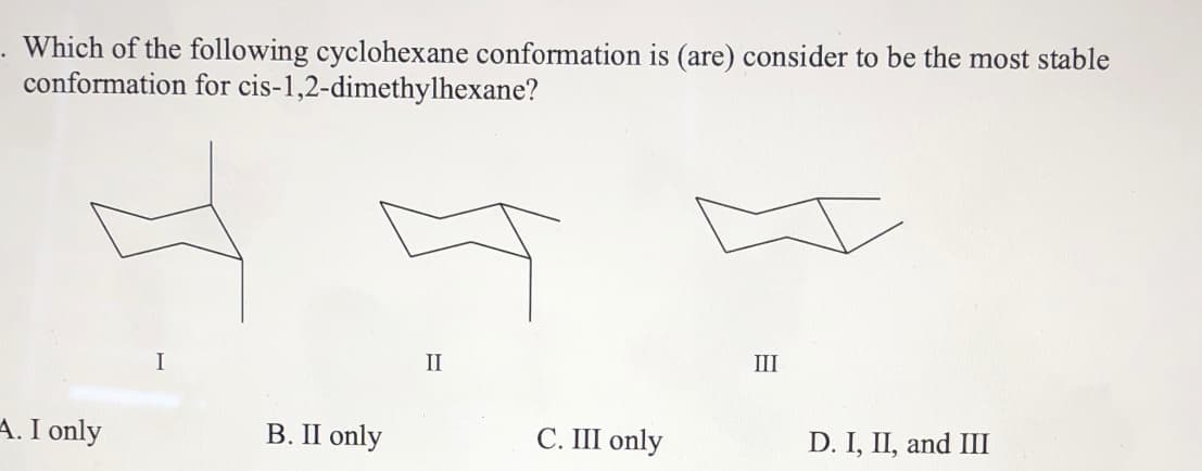 Which of the following cyclohexane conformation is (are) consider to be the most stable
conformation for cis-1,2-dimethylhexane?
II
III
I
I only
В. П only
C. III only
D. I, II, and III
