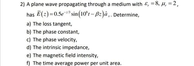 2) A plane wave propagating through a medium with &, = 8, 4, = 2,
has E(z)=0.5e sin(10*t- Bz)â,. Determine,
z/3
a) The loss tangent,
b) The phase constant,
c) The phase velocity,
d) The intrinsic impedance,
e) The magnetic field intensity,
f) The time average power per unit area.
