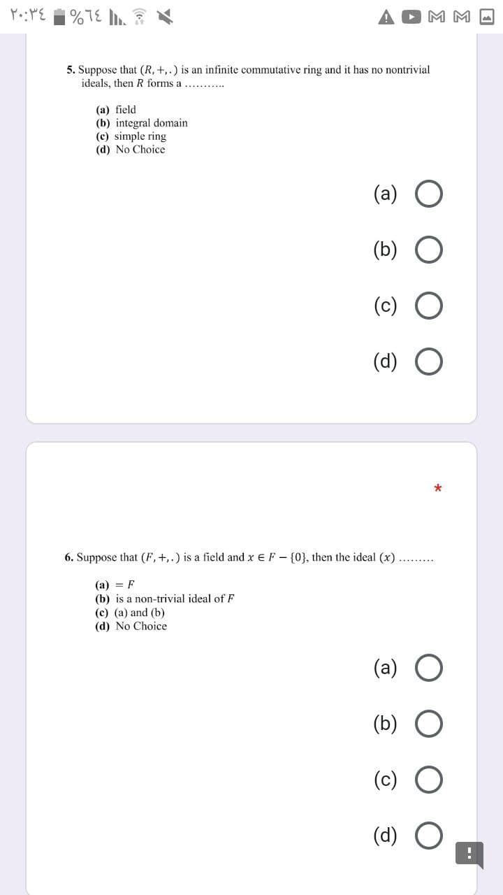 |%7E . ?
M M -
5. Suppose that (R, +,.) is an infinite commutative ring and it has no nontrivial
ideals, then R forms a
(a) field
(b) integral domain
(c) simple ring
(d) No Choice
(a) O
(b)
(c) O
(d)
6. Suppose that (F, +,.) is a field and x e F - {0}, then the ideal (x) .. .
(a) = F
(b) is a non-trivial ideal of F
(c) (a) and (b)
(d) No Choice
(a) O
(b) O
(c) O
(d) O
