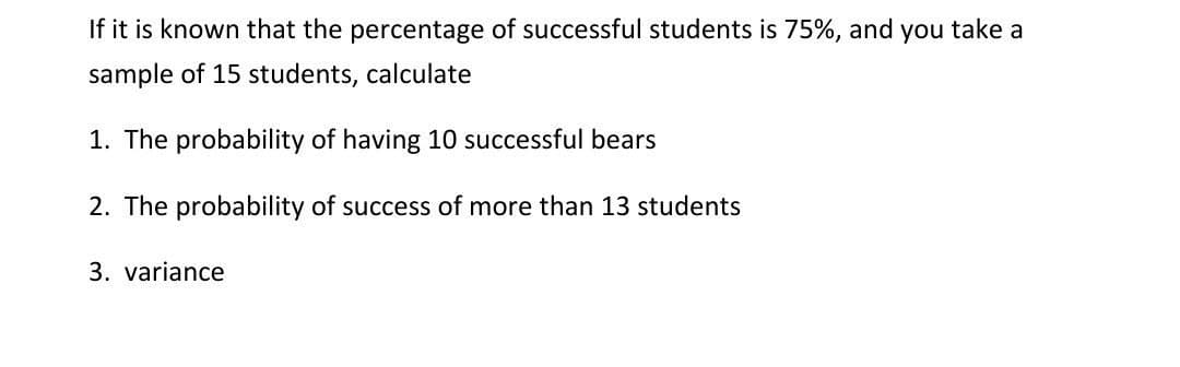 If it is known that the percentage of successful students is 75%, and you take a
sample of 15 students, calculate
1. The probability of having 10 successful bears
2. The probability of success of more than 13 students
3. variance