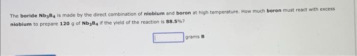 The boride Nb3B4 is made by the direct combination of niobium and boron at high temperature. How much boron must react with excess
niobium to prepare 120 g of Nb3B4 if the yield of the reaction is 88.5 %?
grams B