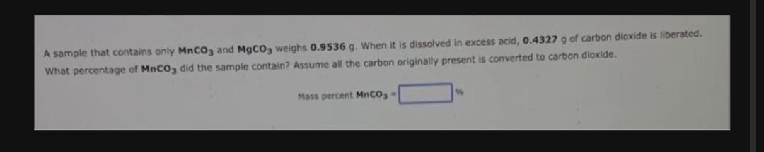 A sample that contains only MnCO3 and MgCO3 weighs 0.9536 g. When it is dissolved in excess acid, 0.4327 g of carbon dioxide is liberated.
What percentage of MnCO3 did the sample contain? Assume all the carbon originally present is converted to carbon dioxide.
Mass percent MnCO;