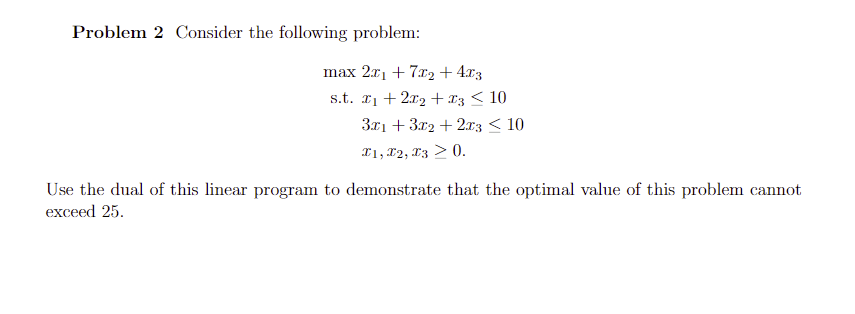 Problem 2 Consider the following problem:
max 2x1 + 7r2 + 4r3
s.t. I1 + 2x2 +x3 < 10
ЗА1 + 372 + 2.т3 < 10
I1, 12, X3 > 0.
Use the dual of this linear program to demonstrate that the optimal value of this problem cannot
exceed 25.
