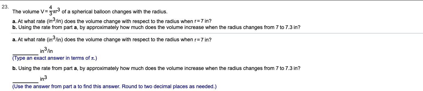 23.
The volume V= zrr of a spherical balloon changes with the radius.
a. At what rate (in3/in) does the volume change with respect to the radius when r=7 in?
b. Using the rate from part a, by approximately how much does the volume increase when the radius changes from 7 to 7.3 in?
a. At what rate (in/in) does the volume change with respect to the radius when r=7 in?
in3 /in
(Type an exact answer in terms of T.)
b. Using the rate from part a, by approximately how much does the volume increase when the radius changes from 7 to 7.3 in?
in3
(Use the answer from art a to find this answer. Round to two decimal places as needed.)
