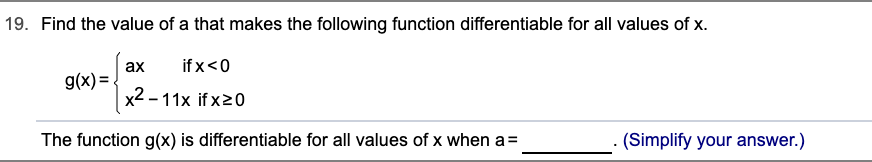 19. Find the value of a that makes the following function differentiable for all values of x.
if x<0
ax
g(x)= .
x2 – 11x if x20
The function g(x) is differentiable for all values of x when a=
(Simplify your answer.)
