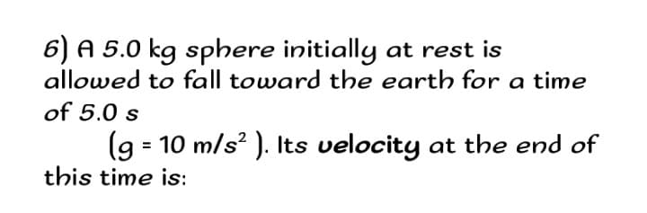6) A 5.0 kg sphere initially at rest is
allowed to fall toward the earth for a time
of 5.0 s
(9 = 10 m/s? ). Its velocity at the end of
this time is:
2

