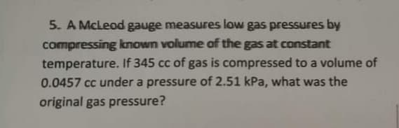 5. A McLeod gauge measures low gas pressures by
compressing known volume of the gas at constant
temperature. If 345 cc of gas is compressed to a volume of
0.0457 cc under a pressure of 2.51 kPa, what was the
original gas pressure?
