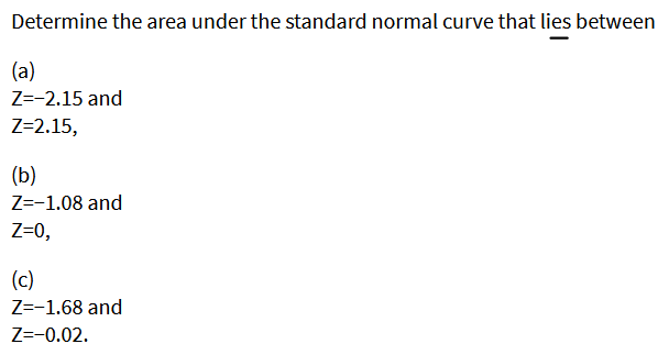 Determine the area under the standard normal curve that lies between
(a)
Z=-2.15 and
Z=2.15,
(b)
Z=-1.08 and
Z=0,
(c)
Z=-1.68 and
Z=-0.02.
