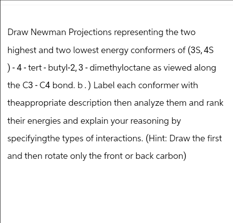 Draw Newman Projections representing the two
highest and two lowest energy conformers of (3S, 4S
)-4-tert-butyl-2,3-dimethyloctane as viewed along
the C3-C4 bond. b.) Label each conformer with
theappropriate description then analyze them and rank
their energies and explain your reasoning by
specifyingthe types of interactions. (Hint: Draw the first
and then rotate only the front or back carbon)