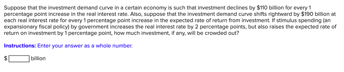 Suppose that the investment demand curve in a certain economy is such that investment declines by $110 billion for every 1
percentage point increase in the real interest rate. Also, suppose that the investment demand curve shifts rightward by $190 billion at
each real interest rate for every 1 percentage point increase in the expected rate of return from investment. If stimulus spending (an
expansionary fiscal policy) by government increases the real interest rate by 2 percentage points, but also raises the expected rate of
return on investment by 1 percentage point, how much investment, if any, will be crowded out?
Instructions: Enter your answer as a whole number.
billion
%24
