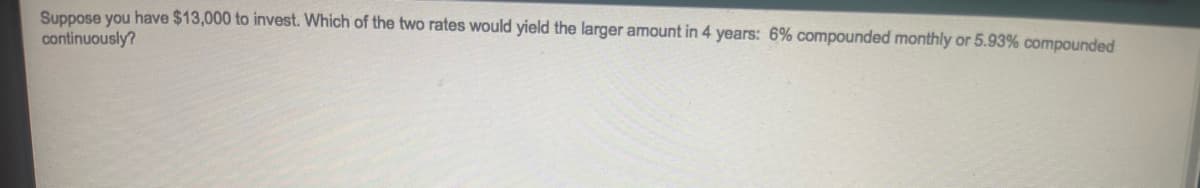 Suppose you have $13,000 to invest. Which of the two rates would yield the larger amount in 4 years: 6% compounded monthly or 5.93% compounded
continuously?
