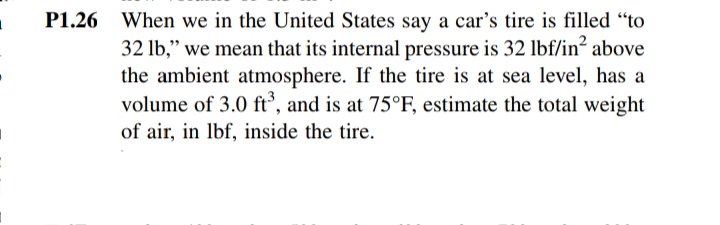 P1.26
When we in the United States say a car's tire is filled “to
32 lb," we mean that its internal pressure is 32 lbf/in above
the ambient atmosphere. If the tire is at sea level, has a
volume of 3.0 ft’, and is at 75°F, estimate the total weight
of air, in lbf, inside the tire.
