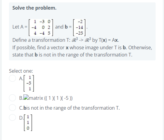 Solve the problem.
1 -3 0]
Let A = -4 0 2 and b =-14
4 -4 5
-25
Define a transformation T: R -> R by T(x) = Ax.
If possible, find a vector x whose image under T is b. Otherwise,
state that b is not in the range of the transformation T.
Select one:
A.
-5
B.matrix (( 1 )( 1 )( -5 ))
C.bis not in the range of the transformation T.
