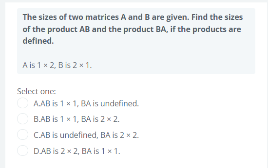 The sizes of two matrices A and B are given. Find the sizes
of the product AB and the product BA, if the products are
defined.
A is 1 x 2, B is 2 x 1.
Select one:
A.AB is 1 x 1, BA is undefined.
B.AB is 1 x 1, BA is 2 × 2.
C.AB is undefined, BA is 2 x 2.
D.AB is 2 x 2, BA is 1 x 1.
