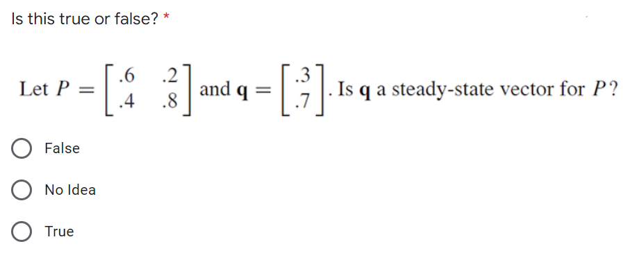 Is this true or false? *
[: :]-
.6
.2
.3
Let P = |
3 and q = | |. Is q a steady-state vector for P?
.4
.7
False
No Idea
O True
