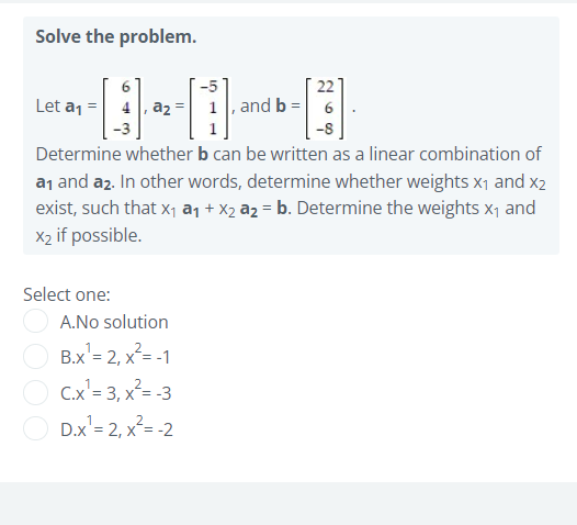 Solve the problem.
22
Let a1 = 4, az = 1, and b = 6
Determine whether b can be written as a linear combination of
a1 and az. In other words, determine whether weights x1 and x2
exist, such that x, an + X2 az = b. Determine the weights x1 and
X2 if possible.
Select one:
A.No solution
B.x'= 2, x²= -1
C.x'= 3, x²= -3
D.x'= 2, x²= -2
