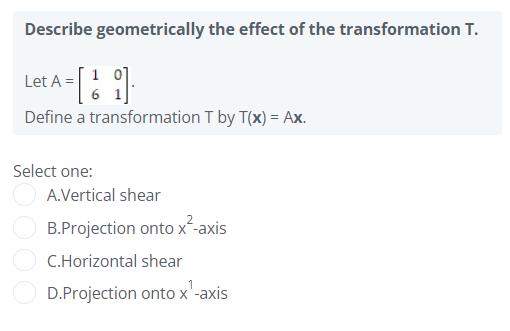 Describe geometrically the effect of the transformation T.
Let A =
Define a transformation T by T(x) = Ax.
Select one:
A.Vertical shear
B.Projection onto x-axis
C.Horizontal shear
D.Projection onto x'-axis
