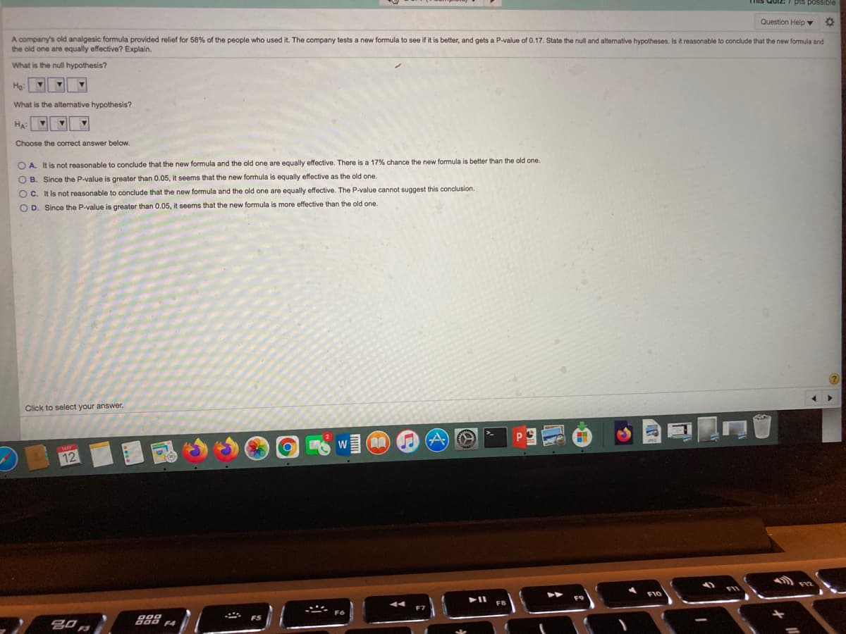 Quiz: 7 pis possible
Question Help ▼
A company's old analgesic formula provided relief for 58% of the people who used it. The company tests a new formula to see if it is better, and gets a P-value of 0.17. State the null and alternative hypotheses. Is it reasonable to conclude that the new formula and
the old one are equally effective? Explain.
What is the null hypothesis?
He:
What is the alternative hypothesis?
Ha:
Choose the correct answer below.
better than the old one.
O A. It is not reasonable to conclude that the new formula and the old one are equally effective. There is a 17% chance the new formula
O B. Since the P-value is greater than 0.05, it seems that the new formula is equally effective as the old one.
O C. It is not reasonable to conclude that the new formula and the old one are equally effective. The P-value cannot suggest this conclusion.
O D. Since the P-value is greater than 0.05, it seems that the new formula is more effective than the old one.
Click to select your answer.
W
12
F10
288 4
