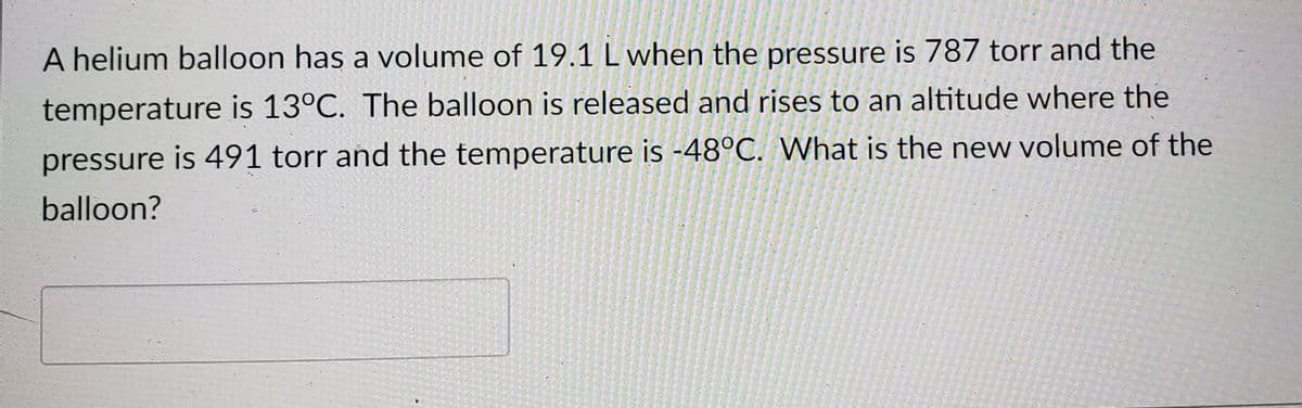 A helium balloon has a volume of 19.1 L when the pressure is 787 torr and the
temperature is 13°C. The balloon is released and rises to an altitude where the
pressure is 491 torr and the temperature is -48°C. What is the new volume of the
balloon?
