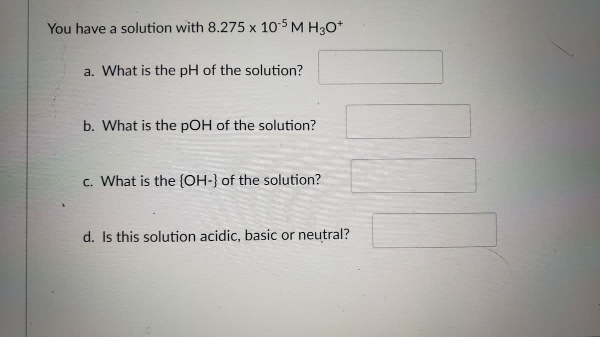 You have a solution with 8.275 x 10-5 M H3O+
a. What is the pH of the solution?
b. What is the pOH of the solution?
c. What is the {OH-} of the solution?
d. Is this solution acidic, basic or neutral?
