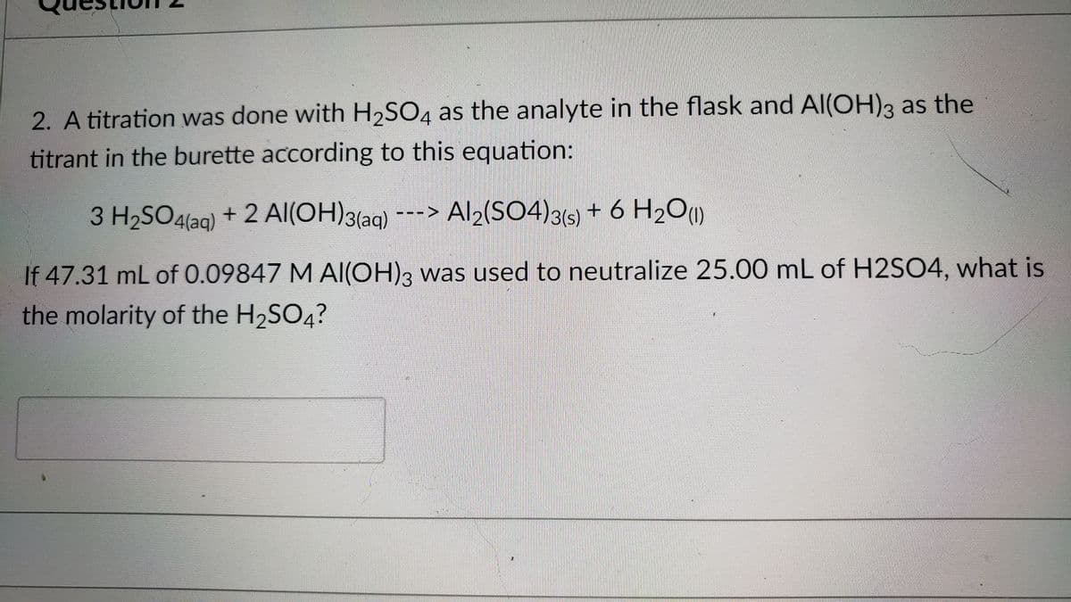 2. A titration was done with H2SO4 as the analyte in the flask and AI(OH)3 as the
titrant in the burette according to this equation:
3 H2SO4laq) + 2 AI(OH)3(aq)
+ 2 Al(OH)3(aq)
---> Al2(SO4)3(s) + 6 H2O)
If 47.31 mL of 0.09847 M Al(OH)3 was used to neutralize 25.00 mL of H2SO4, what is
the molarity of the H2SO4?
