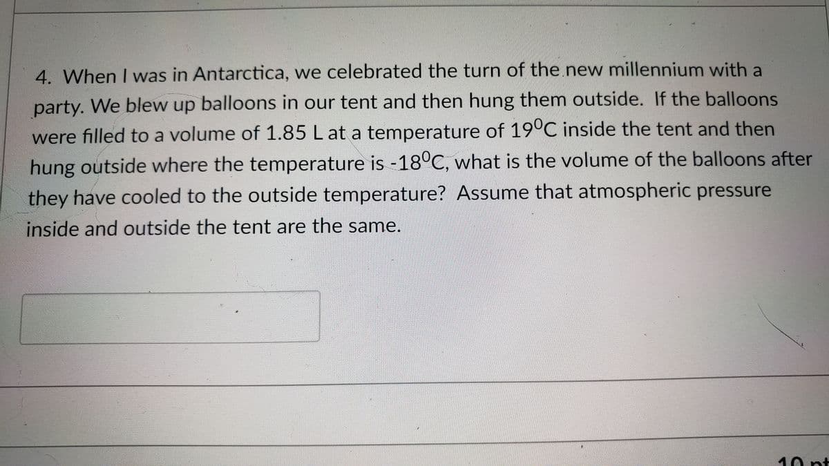 4. When I was in Antarctica, we celebrated the turn of the new millennium with a
party. We blew up balloons in our tent and then hung them outside. If the balloons
were filled to a volume of 1.85 L at a temperature of 19°C inside the tent and then
hung outside where the temperature is -18°C, what is the volume of the balloons after
they have cooled to the outside temperature? Assume that atmospheric pressure
inside and outside the tent are the same.
10 pt
