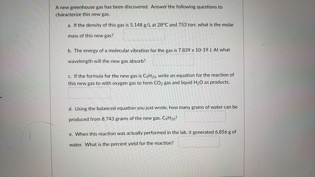 A new greenhouse gas has been discovered. Answer the following questions to
characterize this new gas.
a. If the density of this gas is 5.148 g/L at 28°C and 753 torr, what is the molar
mass of this new gas?
b. The energy of a molecular vibration for the gas is 7.839 x 10-19 J. At what
wavelength will the new gas absorb?
c. If the formula for the new gas is C9H20, write an equation for the reaction of
this new gas to with oxygen gas to form CO2 gas and liquid H20 as products.
d. Using the balanced equation you just wrote, how many grams of water can be
produced from 8.743 grams of the new gas, C9H20?
e. When this reaction was actually performed in the lab, it generated 6.856 g of
water. What is the percent yield for the reaction?
