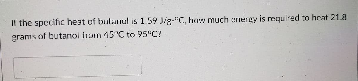 If the specific heat of butanol is 1.59 J/g-°C, how much energy is required to heat 21.8
grams of butanol from 45°C to 95°C?
