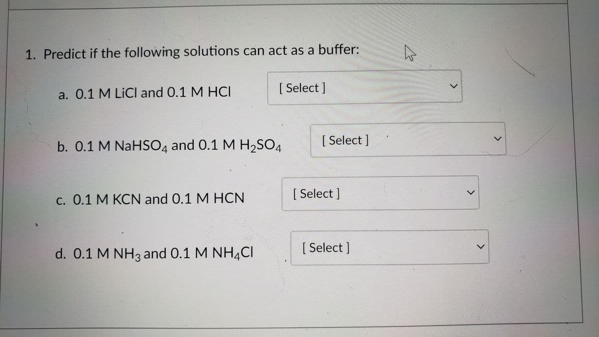 1. Predict if the following solutions can act as a buffer:
[ Select ]
a. 0.1 M LICI and 0.1 M HCI
[Select]
b. 0.1 M NaHSO4 and 0.1 M H2SO4
с. О.1 М КСN and 0.1 M HCN
[ Select ]
d. 0.1 M NH3 and 0.1 M NH,CI
[ Select ]

