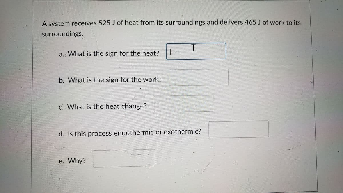 A system receives 525 J of heat from its surroundings and delivers 465 J of work to its
surroundings.
a.: What is the sign for the heat?
b. What is the sign for the work?
c. What is the heat change?
上
d. Is this process endothermic or exothermic?
e. Why?
