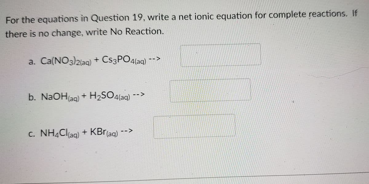 For the equations in Question 19, write a net ionic equation for complete reactions. If
there is no change, write No Reaction.
a. Ca(NO3)2(aq) + CS3PO4(aq) -->
b. NaOH(ag) + H2SO4{aq) -->
c. NH4Cl(ag)
+ KBr(aq)
-->
