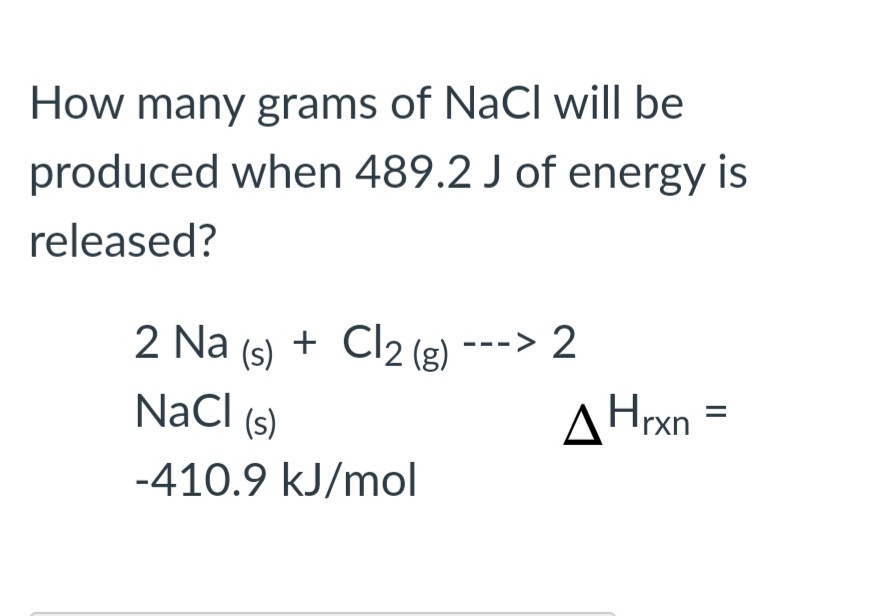 How many grams of NaCI will be
produced when 489.2 J of energy is
released?
2 Na (s)
+ Cl2 (2) ---> 2
NaCl
AHrxn
(s)
-410.9 kJ/mol
II
