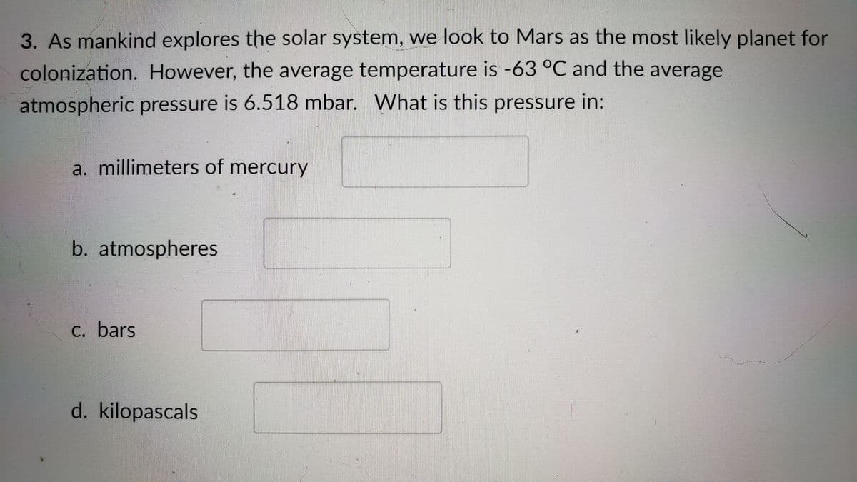 3. As mankind explores the solar system, we look to Mars as the most likely planet for
colonization. However, the average temperature is -63 °C and the average
atmospheric pressure is 6.518 mbar. What is this pressure in:
a. millimeters of mercury
b. atmospheres
C. bars
d. kilopascals
