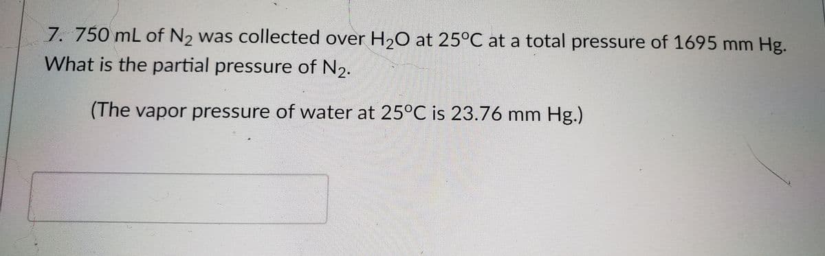 7.750 mL of N2 was collected over H20 at 25°C at a total pressure of 1695 mm Hg.
What is the partial pressure of N2.
(The vapor pressure of water at 25°C is 23.76 mm Hg.)
