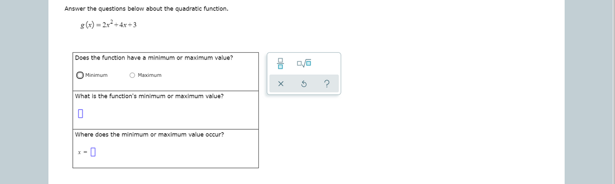 Answer the questions below about the quadratic function.
g (x) = 2x +4.x+3
Does the function have a minimum or maximum value?
Minimum
Maximum
?
What is the function's minimum or maximum value?
Where does the minimum or maximum value occur?
x =
