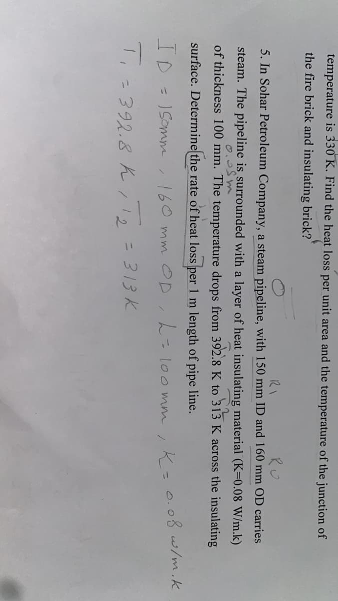 temperature is 330 K. Find the heat loss per unit area and the temperature of the junction of
the fire brick and insulating brick?
RO
5. In Sohar Petroleum Company, a steam pipeline, with 150 mm ID and 160 mm OD carries
steam. The pipeline is surrounded with a layer of heat insulating material (K=0.08 W/m.k)
of thickness 100 mm. The temperature drops from 392.8 K to 313 K across the insulating
surface. Determine the rate of heat loss per 1 m length of pipe line.
ID = 1Somm
160 mm OD,h-loo mm
.K=0.08w/m.k
%3D
「-392.8 ん/ 12 = 313k
= 313 K
2.
