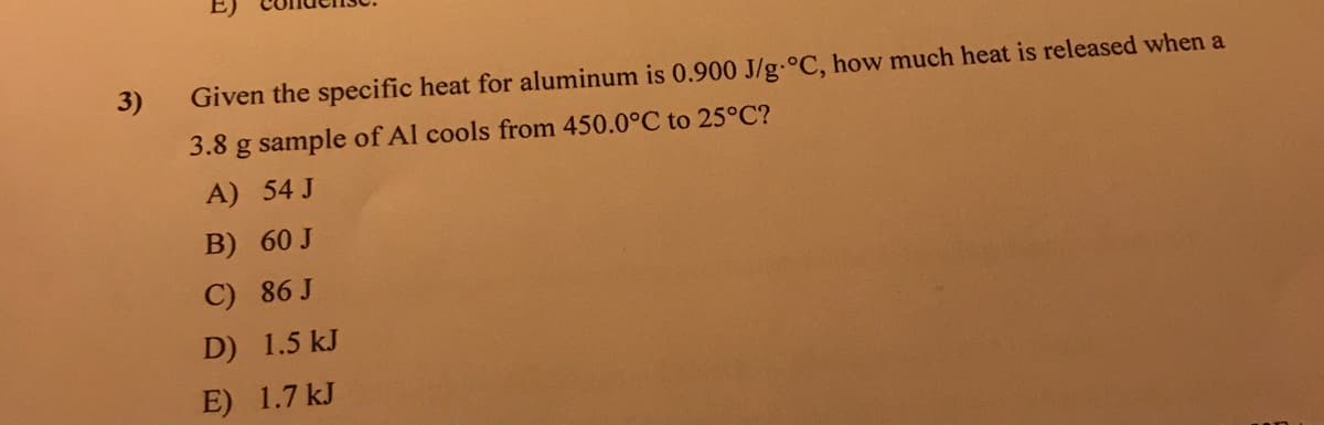 3)
Given the specific heat for aluminum is 0.900 J/g.°C, how much heat is released when a
3.8 g sample of Al cools from 450.0°C to 25°C?
A) 54 J
B) 60 J
C) 86 J
D) 1.5 kJ
E) 1.7 kJ
