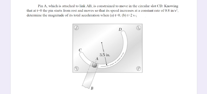 Pin A, which is attached to link AB, is constrained to move in the circular slot CD. Knowing
that at t=0 the pin starts from rest and moves so that its speed increases at a constant rate of 0.8 in/s',
determine the magnitude of its total acceleration when (a) t=0, (b) t=2 s (
D
3.5 in.
B
