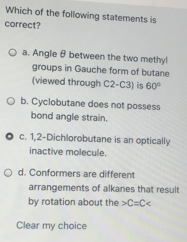 Which of the following statements is
correct?
O a. Angle 6 between the two methyl
groups in Gauche form of butane
(viewed through C2-C3) is 60°
O b. Cyclobutane does not possess
bond angle strain.
c. 1,2-Dichlorobutane is an optically
inactive molecule.
O d. Conformers are different
arrangements of alkanes that result
by rotation about the >C=C<
Clear my choice
