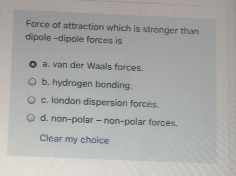 Force of attraction which is stronger than
dipole -dipole forces is
O a. van der Waals forces.
O b. hydrogen bonding.
O c. london dispersion forces.
O d. non-polar – non-polar forces.
Clear my choice

