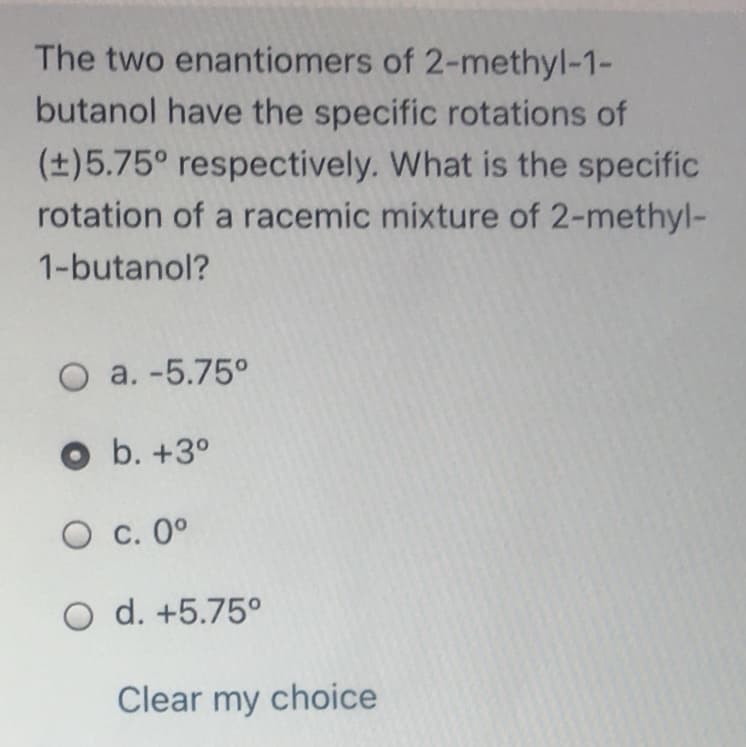 The two enantiomers of 2-methyl-1-
butanol have the specific rotations of
(±)5.75° respectively. What is the specific
rotation of a racemic mixture of 2-methyl-
1-butanol?
O a. -5.75°
O b. +3°
O c. 0°
O d. +5.75°
Clear my choice
