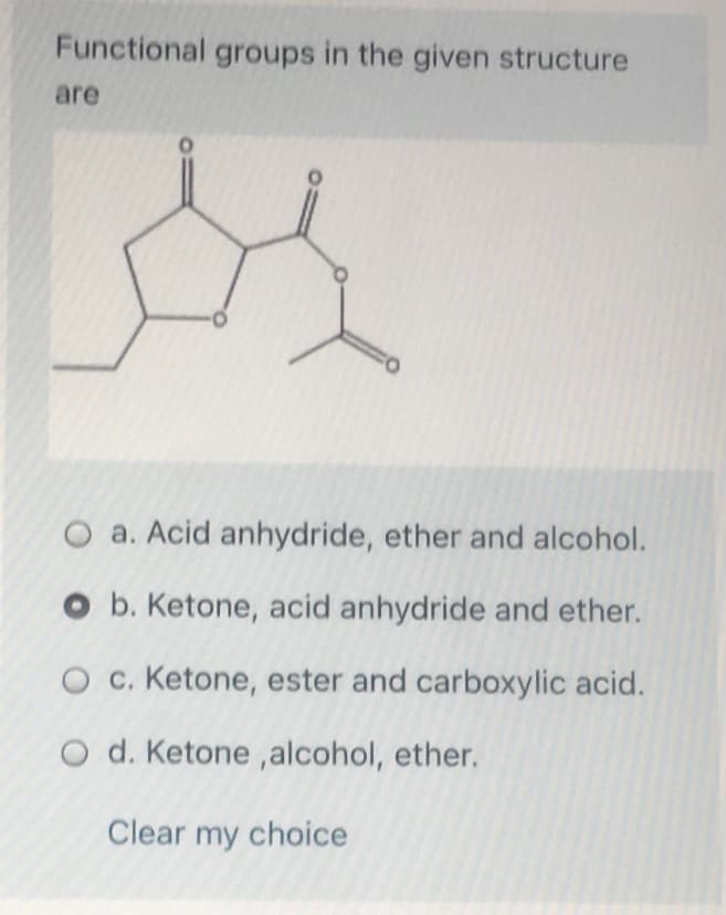 Functional groups in the given structure
are
O a. Acid anhydride, ether and alcohol.
O b. Ketone, acid anhydride and ether.
O c. Ketone, ester and carboxylic acid.
O d. Ketone,alcohol, ether.
Clear my choice
