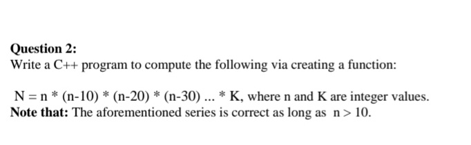Question 2:
Write a C++ program to compute the following via creating a function:
N = n * (n-10) * (n-20) * (n-30) ... * K, where n and K are integer values.
Note that: The aforementioned series is correct as long as n > 10.
