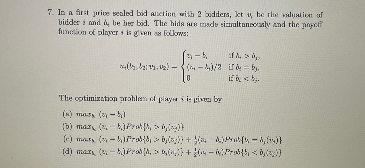 7. In a first price sealed bid auction with 2 bidders, let v be the valuation of
bidder i and b; be her bid. The bids are made simultaneously and the payoff
function of player i is given as follows:
if b; > bj,
(v; – b:)/2 if b; =b;,
if b; < b;.
u:(b1, 62; V1, V2) =
0.
The optimization problem of player i is given by
(a) maxb, (vi – b;)
(b) mat, (v; – b:)Prob{b; > b;(v;)}
(c) maxs, (vi – bi)Prob{b, > b;(v;)} + }(v; – b;) Prob{b; = b;(v;)}
(d) mar, (v; – bị)Prob{b; > b;(v;)} +}(v; – 6:)Prob{b, < b;(v;)}
