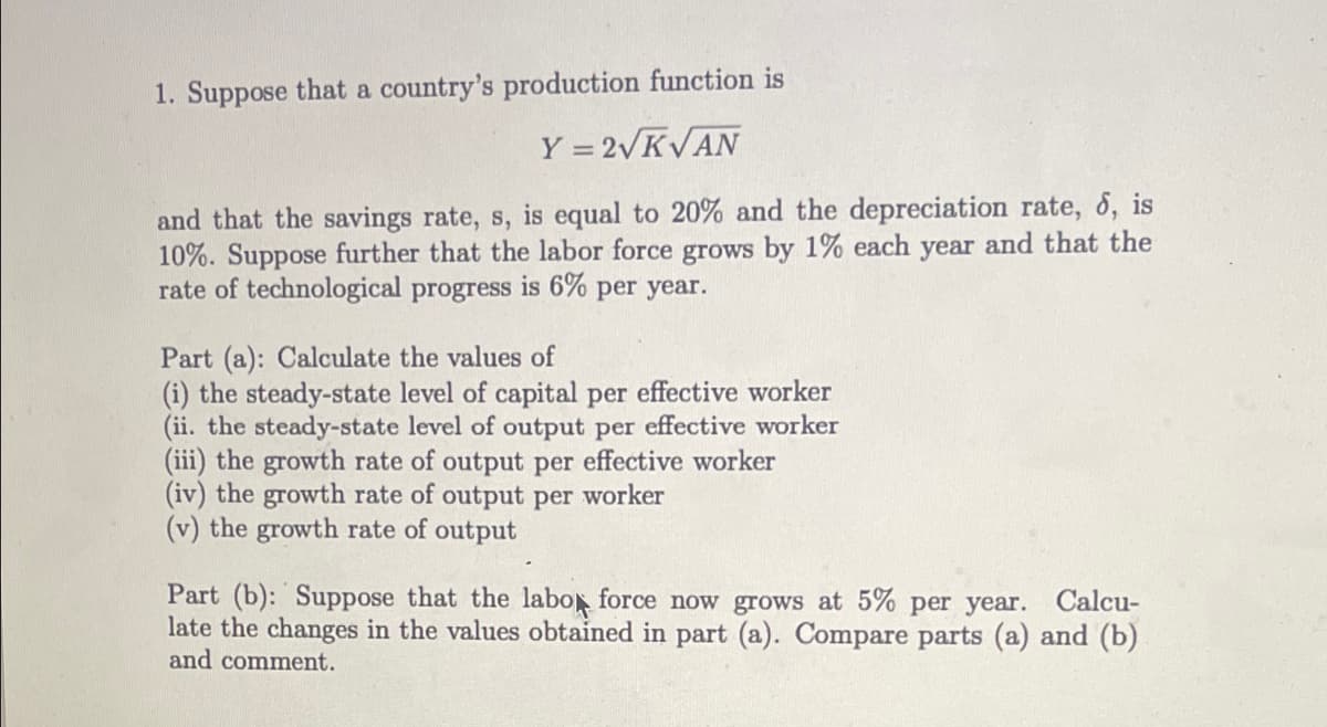 1. Suppose that a country's production function is
Y = 2VKVAN
and that the savings rate, s, is equal to 20% and the depreciation rate, 6, is
10%. Suppose further that the labor force grows by 1% each year and that the
rate of technological progress is 6% per year.
Part (a): Calculate the values of
(i) the steady-state level of capital per effective worker
(ii. the steady-state level of output per effective worker
(iii) the growth rate of output per effective worker
(iv) the growth rate of output per worker
(v) the growth rate of output
Part (b): Suppose that the labo force now grows at 5% per year. Calcu-
late the changes in the values obtained in part (a). Compare parts (a) and (b)
and comment.
