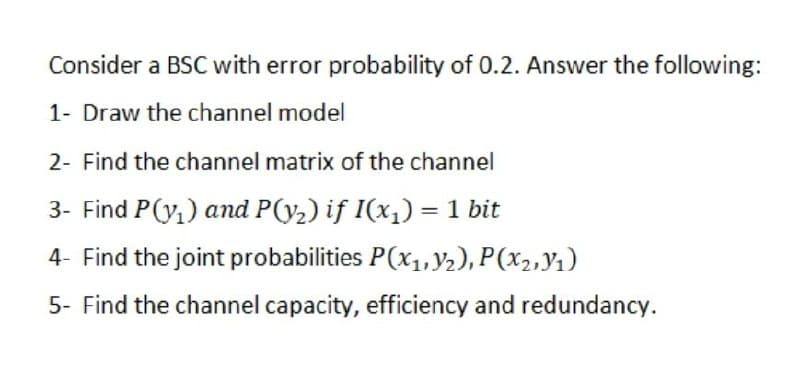 Consider a BSC with error probability of 0.2. Answer the following:
1- Draw the channel model
2- Find the channel matrix of the channel
3- Find P(y,) and P(y2) if I(x1) = 1 bit
%3D
4- Find the joint probabilities P(x,,Y2), P(x2,y1)
5- Find the channel capacity, efficiency and redundancy.

