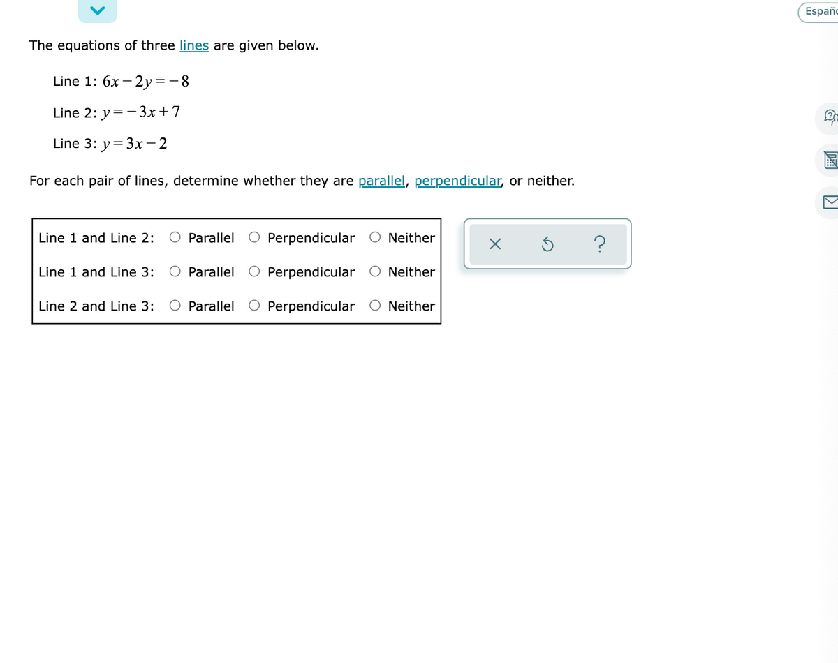 Españo
The equations of three lines are given below.
Line 1: 6x -
Line 2: y=-3x+7
Line 3: y= 3x- 2
國
EN
For each pair of lines, determine whether they are parallel, perpendicular, or neither.
Line 1 and Line 2:
O Parallel O Perpendicular O Neither
Line 1 and Line 3:
O Parallel
O Perpendicular O Neither
Line 2 and Line 3:
Parallel O Perpendicular O Neither

