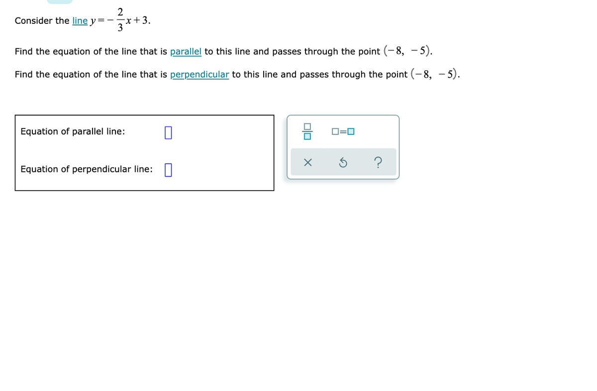 2
Consider the line y=- T+3.
3
Find the equation of the line that is parallel to this line and passes through the point (- 8, - 5).
Find the equation of the line that is perpendicular to this line and passes through the point (-8, - 5).
Equation of parallel line:
D=0
Equation of perpendicular line:
